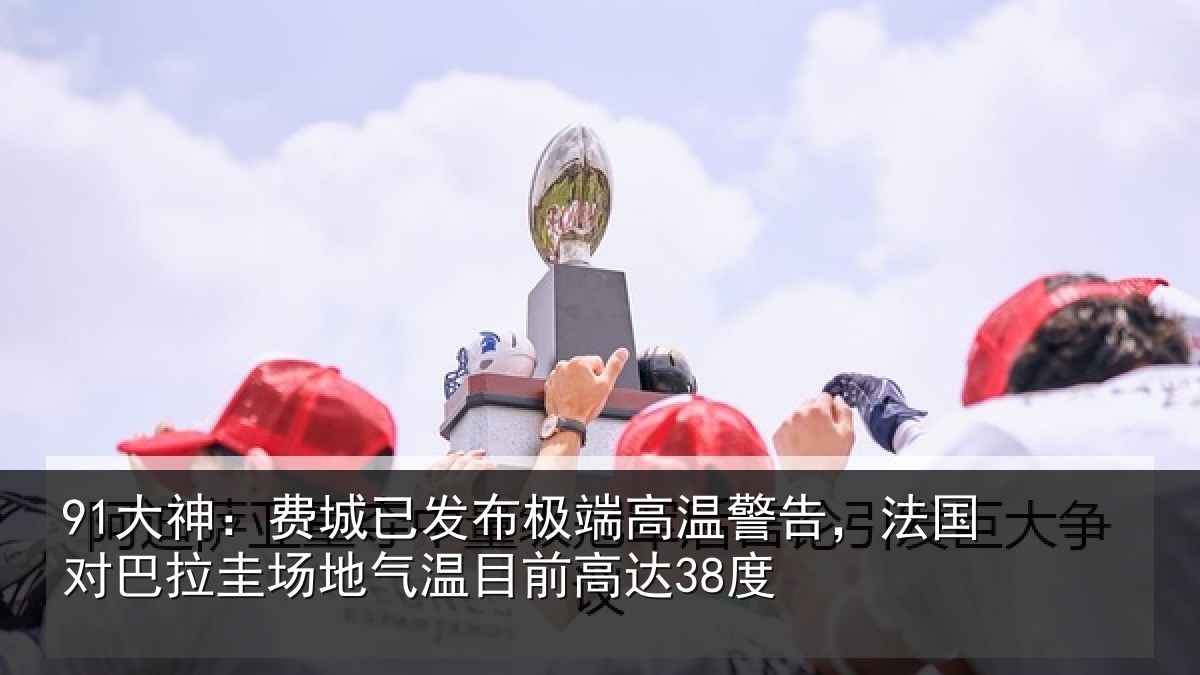91大神:费城已发布极端高温警告,法国对巴拉圭场地气温目前高达38度