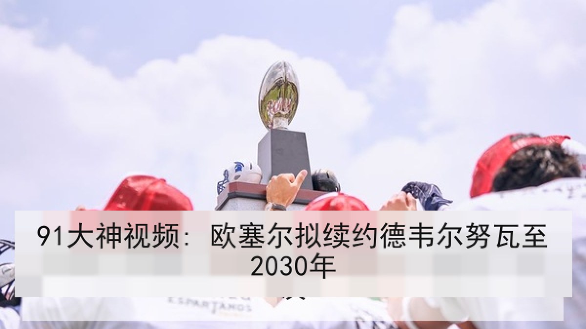 91大神视频: 欧塞尔拟续约德韦尔努瓦至2030年