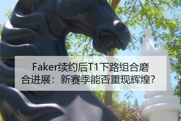 Faker续约后T1下路组合磨合进展：新赛季能否重现辉煌？