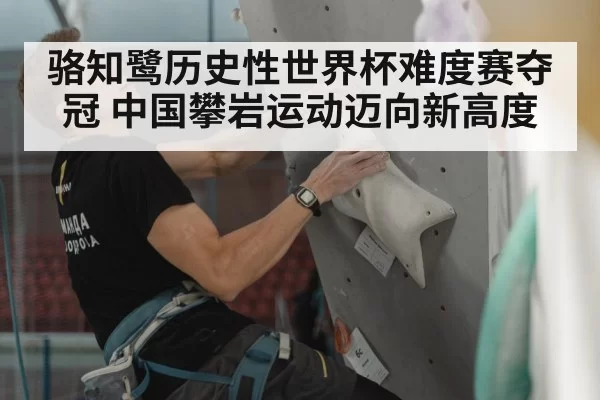 骆知鹭历史性世界杯难度赛夺冠 中国攀岩运动迈向新高度